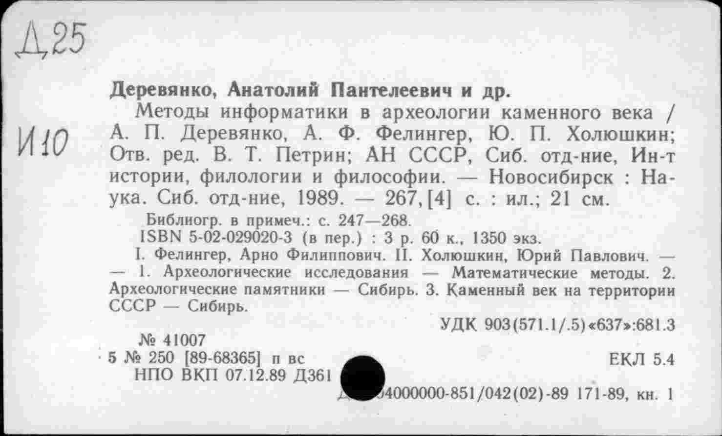 ﻿Ä25
ИЮ
Деревянко, Анатолий Пантелеевич и др.
Методы информатики в археологии каменного века / А. П. Деревянко, А. Ф. Фелингер, Ю. П. Холюшкин; Отв. ред. В. Т. Петрин; АН СССР, Сиб. отд-ние, Ин-т истории, филологии и философии. — Новосибирск : Наука. Сиб. отд-ние, 1989. — 267, [4] с. : ил.; 21 см.
Библиогр. в примем.: с. 247—268.
ISBN 5-02-029020-3 (в пер.) : 3 р. 60 к., 1350 экз.
I. Фелингер, Арно Филиппович. II. Холюшкин, Юрий Павлович. — — 1. Археологические исследования — Математические методы. 2. Археологические памятники — Сибирь. 3. Каменный век на территории СССР — Сибирь.
УДК 903(571.1/.5)«637»:681.3 № 41007
5 № 250 [89-68365] п вс	ЕКЛ 5.4
НПО В КП 07.12.89 Д361
,Я®54000000-851/042(02)-89 171-89, кн. 1